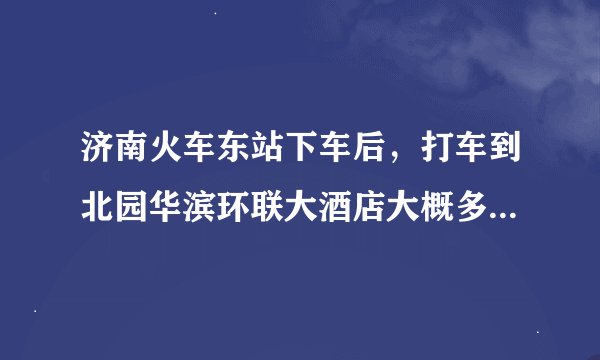 济南火车东站下车后，打车到北园华滨环联大酒店大概多长时间，价格多少；公交的话，怎么去？