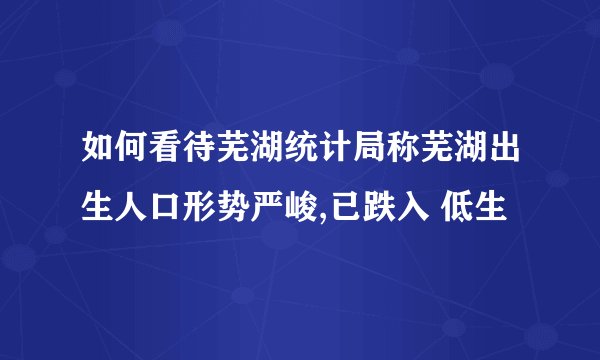 如何看待芜湖统计局称芜湖出生人口形势严峻,已跌入 低生