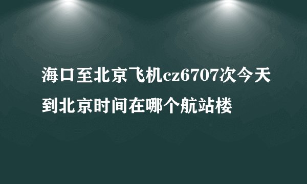 海口至北京飞机cz6707次今天到北京时间在哪个航站楼