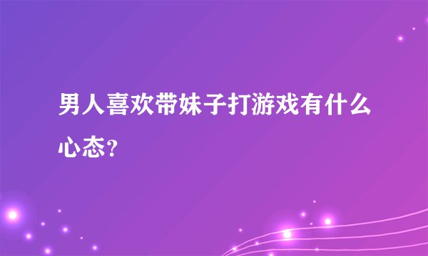 男人喜欢带妹子打游戏有什么心态？