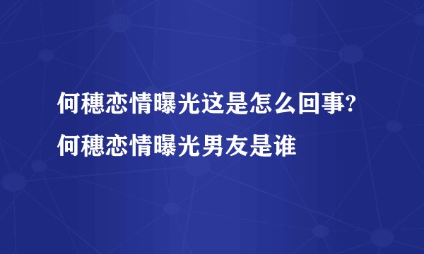 何穗恋情曝光这是怎么回事?何穗恋情曝光男友是谁