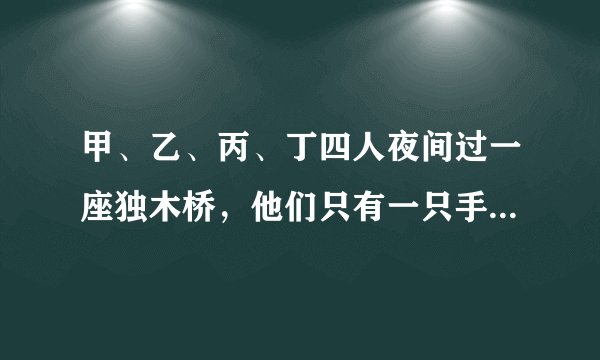 甲、乙、丙、丁四人夜间过一座独木桥，他们只有一只手电筒，一次最多可以有两个人一起过桥，而过桥的时候
