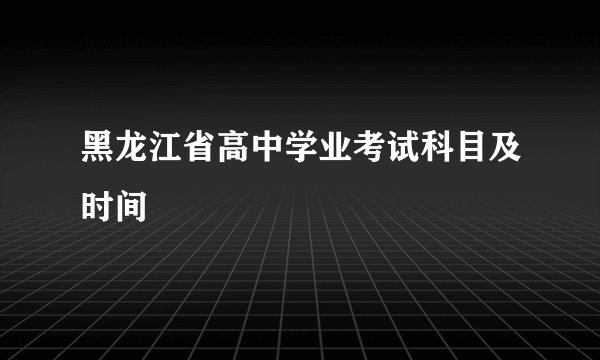 黑龙江省高中学业考试科目及时间