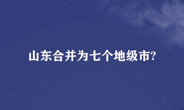 山东合并为七个地级市?