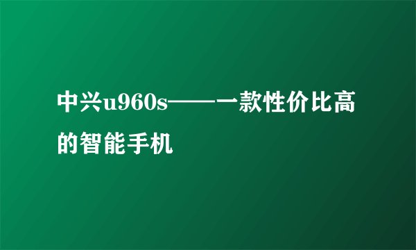 中兴u960s——一款性价比高的智能手机