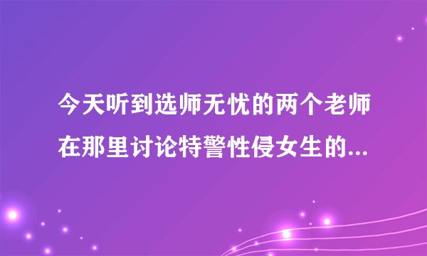 今天听到选师无忧的两个老师在那里讨论特警性侵女生的事，感觉整个世界都不好了，连特警都靠不住了，感觉