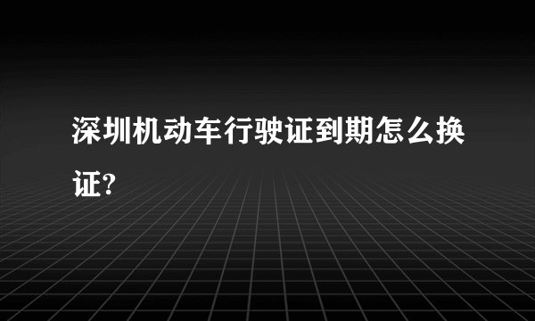 深圳机动车行驶证到期怎么换证?