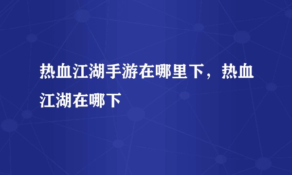 热血江湖手游在哪里下，热血江湖在哪下