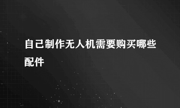 自己制作无人机需要购买哪些配件