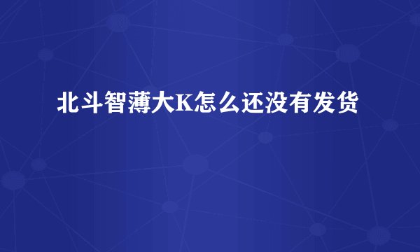 北斗智薄大K怎么还没有发货