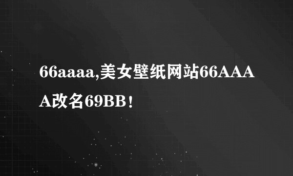 66aaaa,美女壁纸网站66AAAA改名69BB！