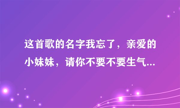 这首歌的名字我忘了，亲爱的小妹妹，请你不要不要生气，你的家在那里..............