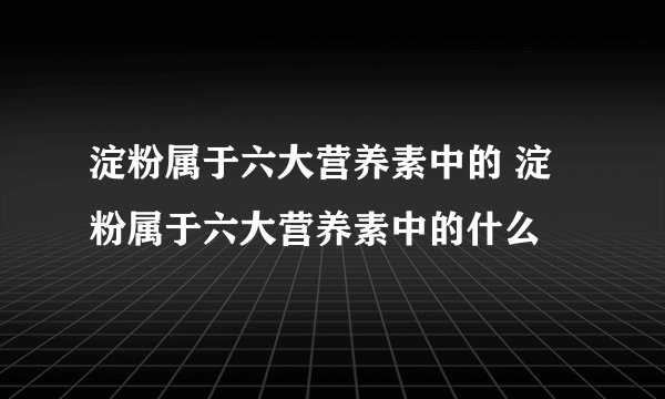 淀粉属于六大营养素中的 淀粉属于六大营养素中的什么