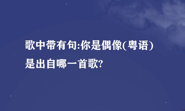 歌中带有句:你是偶像(粤语)是出自哪一首歌?