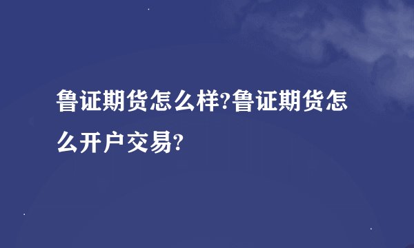 鲁证期货怎么样?鲁证期货怎么开户交易?