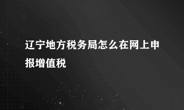 辽宁地方税务局怎么在网上申报增值税