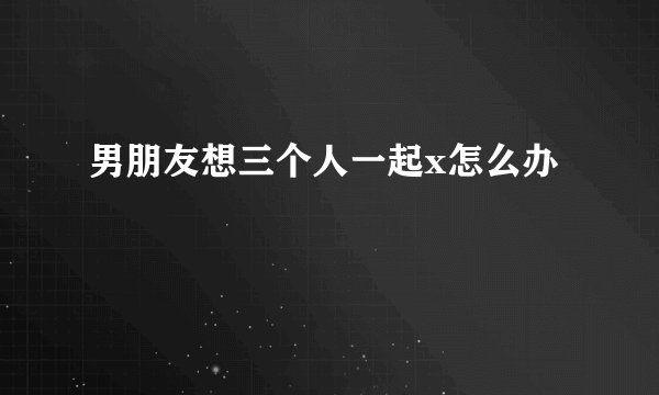 男朋友想三个人一起x怎么办
