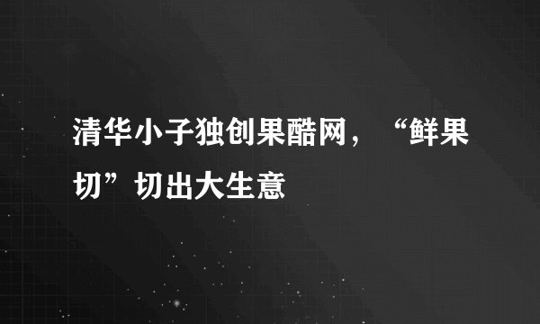 清华小子独创果酷网，“鲜果切”切出大生意