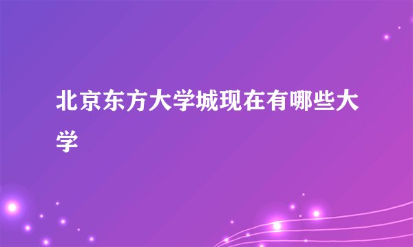 北京东方大学城现在有哪些大学