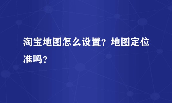 淘宝地图怎么设置？地图定位准吗？