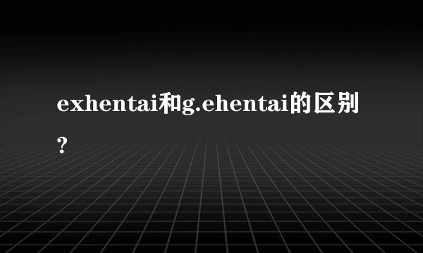 exhentai和g.ehentai的区别?
