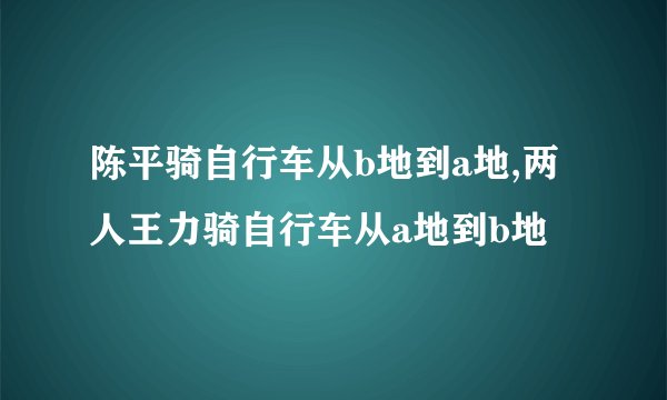 陈平骑自行车从b地到a地,两人王力骑自行车从a地到b地