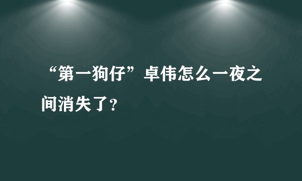 “第一狗仔”卓伟怎么一夜之间消失了？