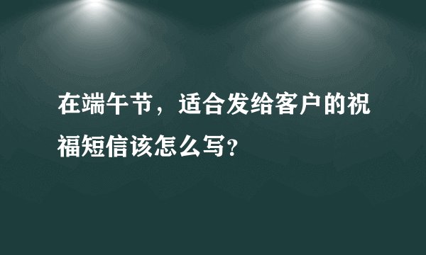 在端午节，适合发给客户的祝福短信该怎么写？
