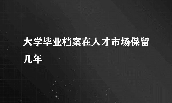 大学毕业档案在人才市场保留几年