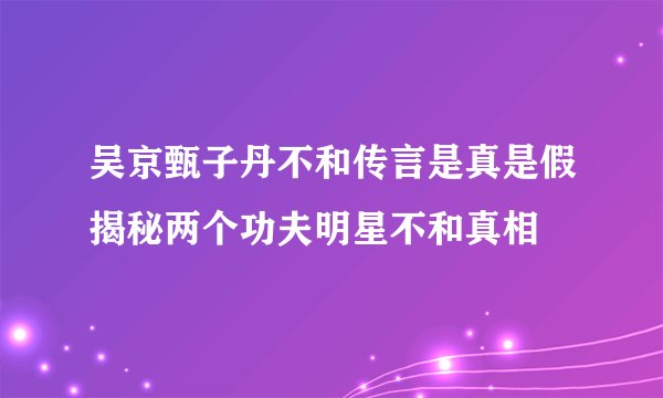 吴京甄子丹不和传言是真是假揭秘两个功夫明星不和真相