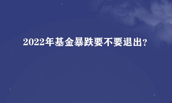 2022年基金暴跌要不要退出？