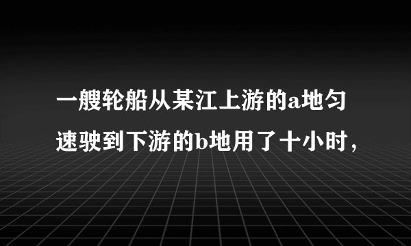 一艘轮船从某江上游的a地匀速驶到下游的b地用了十小时，