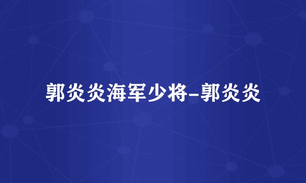 郭炎炎海军少将-郭炎炎