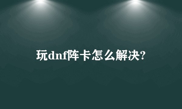 玩dnf阵卡怎么解决?