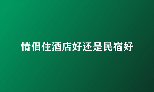 情侣住酒店好还是民宿好