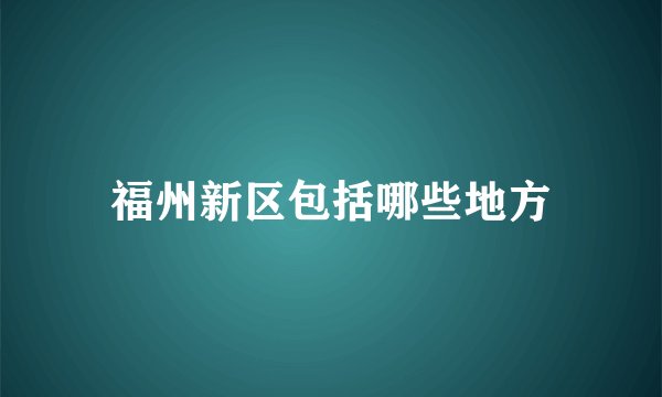 福州新区包括哪些地方