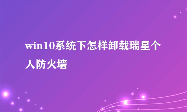 win10系统下怎样卸载瑞星个人防火墙