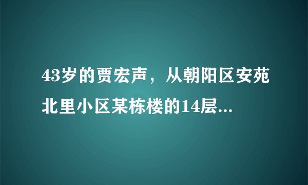 43岁的贾宏声，从朝阳区安苑北里小区某栋楼的14层坠楼身亡