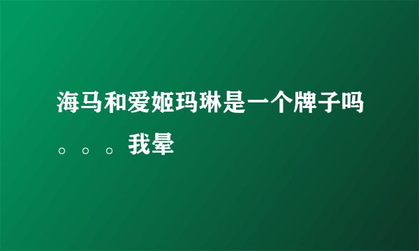 海马和爱姬玛琳是一个牌子吗。。。我晕