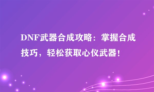 DNF武器合成攻略：掌握合成技巧，轻松获取心仪武器！