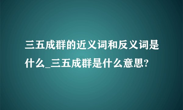 三五成群的近义词和反义词是什么_三五成群是什么意思?