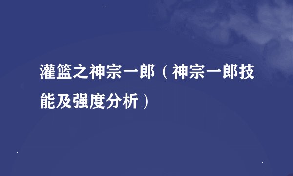 灌篮之神宗一郎(神宗一郎技能及强度分析)