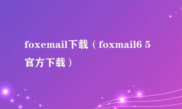 foxemail下载（foxmail6 5官方下载）