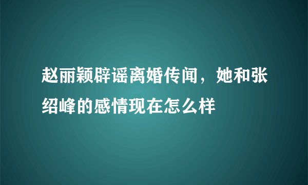 赵丽颖辟谣离婚传闻,她和张绍峰的感情现在怎么样