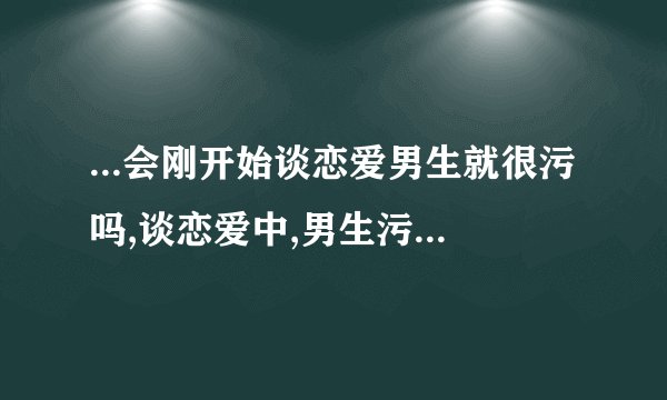 ...会刚开始谈恋爱男生就很污吗,谈恋爱中,男生污是正常的