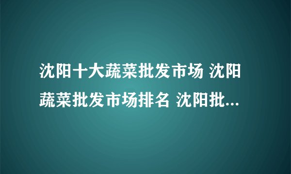 沈阳十大蔬菜批发市场 沈阳蔬菜批发市场排名 沈阳批发蔬菜去哪里进货