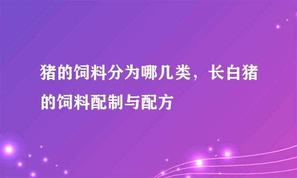 猪的饲料分为哪几类，长白猪的饲料配制与配方