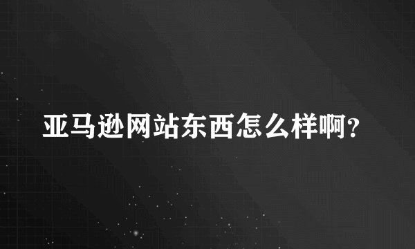 亚马逊网站东西怎么样啊？