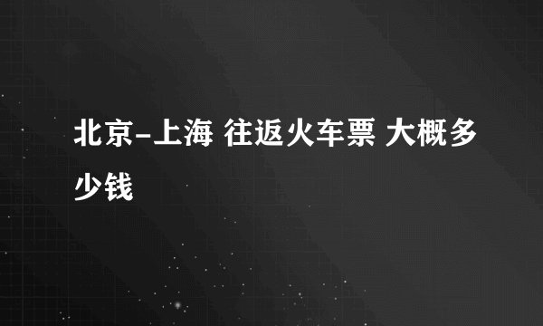 北京-上海 往返火车票 大概多少钱