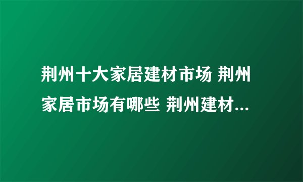 荆州十大家居建材市场 荆州家居市场有哪些 荆州建材装饰市场在哪里